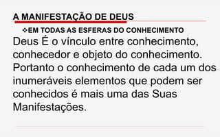 A MANIFESTAÇÃO DE DEUS
EM TODAS AS ESFERAS DO CONHECIMENTO
Deus É o vínculo entre conhecimento,
conhecedor e objeto do conhecimento.
Portanto o conhecimento de cada um dos
inumeráveis elementos que podem ser
conhecidos é mais uma das Suas
Manifestações.
 