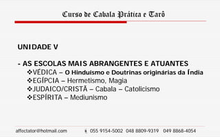 Curso de Cabala Prática e Tarô
UNIDADE V
- AS ESCOLAS MAIS ABRANGENTES E ATUANTES
VÉDICA – O Hinduísmo e Doutrinas originárias da Índia
EGÍPCIA – Hermetismo, Magia
JUDAICO/CRISTÃ – Cabala – Catolicismo
ESPÍRITA – Mediunismo
affectator@hotmail.com  055 9154-5002 048 8809-9319 049 8868-4054
 