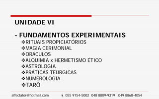 UNIDADE VI
- FUNDAMENTOS EXPERIMENTAIS
RITUAIS PROPICIATÓRIOS
MAGIA CERIMONIAL
ORÁCULOS
ALQUIMIA x HERMETISMO ÉTICO
ASTROLOGIA
PRÁTICAS TEÚRGICAS
NUMEROLOGIA
TARÔ
affectator@hotmail.com  055 9154-5002 048 8809-9319 049 8868-4054
 