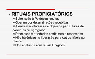 - RITUAIS PROPICIATÓRIOS
Submissão à Potências ocultas
Operam por determinações recebidas
Atendem a interesses e objetivos particulares de
correntes ou egrégoras
Processos e atividades estritamente reservadas
Não há ênfase na liberação para outros níveis ou
planos
Não confundir com rituais litúrgicos
 