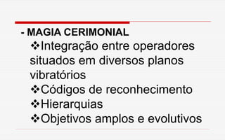 - MAGIA CERIMONIAL
Integração entre operadores
situados em diversos planos
vibratórios
Códigos de reconhecimento
Hierarquias
Objetivos amplos e evolutivos
 