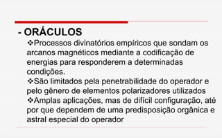 - ORÁCULOS
Processos divinatórios empíricos que sondam os
arcanos magnéticos mediante a codificação de
energias para responderem a determinadas
condições.
São limitados pela penetrabilidade do operador e
pelo gênero de elementos polarizadores utilizados
Amplas aplicações, mas de difícil configuração, até
por que dependem de uma predisposição orgânica e
astral especial do operador
 
