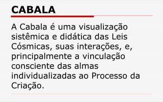 CABALA
A Cabala é uma visualização
sistêmica e didática das Leis
Cósmicas, suas interações, e,
principalmente a vinculação
consciente das almas
individualizadas ao Processo da
Criação.
 