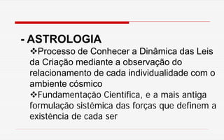 - ASTROLOGIA
Processo de Conhecer a Dinâmica das Leis
da Criação mediante a observação do
relacionamento de cada individualidade com o
ambiente cósmico
Fundamentação Científica, e a mais antiga
formulação sistêmica das forças que definem a
existência de cada ser
 
