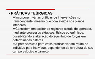 - PRÁTICAS TEÚRGICAS
Incorporam várias práticas de intervenções no
transcendente, mesmo que com efeitos nos planos
inferiores
Consistem em excitar os registros astrais do operador,
mediante processos extáticos, físicos ou químicos,
possibilitando a alteração do equilíbrio de forças em
determinadas esferas
A predisposição para estas práticas variam muito de
indivíduo para indivíduo, dependendo da estrutura do seu
campo psíquico e cármico
 