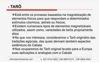 - TARÔ
Está entre os processo baseados na magnetização de
elementos físicos para que respondam a determinados
estímulos cósmicos, astrais ou físicos.
Existem numerosos tipos de elementos magnetizáveis
utilizados, assim como, variedades de tarôs propriamente
ditos
No que nos interessa, consideramos o Tarô originário das
tradições egípcias, das quais derivam também aspectos
sistêmicos da Cabala
Nos ocuparemos do Tarô original levado para a Europa
suas aplicações e analogias com a Cabala
affectator@hotmail.com  055 9154-5002 048 8809-9319 049 8868-4054
 