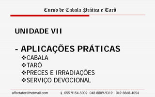 Curso de Cabala Prática e Tarô
UNIDADE VII
- APLICAÇÕES PRÁTICAS
CABALA
TARÔ
PRECES E IRRADIAÇÕES
SERVIÇO DEVOCIONAL
affectator@hotmail.com  055 9154-5002 048 8809-9319 049 8868-4054
 