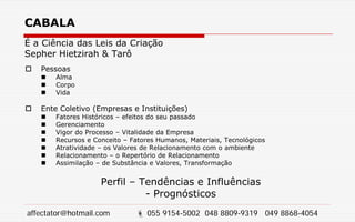 CABALA
É a Ciência das Leis da Criação
Sepher Hietzirah & Tarô
 Pessoas
 Alma
 Corpo
 Vida
 Ente Coletivo (Empresas e Instituições)
 Fatores Históricos – efeitos do seu passado
 Gerenciamento
 Vigor do Processo – Vitalidade da Empresa
 Recursos e Conceito – Fatores Humanos, Materiais, Tecnológicos
 Atratividade – os Valores de Relacionamento com o ambiente
 Relacionamento – o Repertório de Relacionamento
 Assimilação – de Substância e Valores, Transformação
Perfil – Tendências e Influências
- Prognósticos
affectator@hotmail.com  055 9154-5002 048 8809-9319 049 8868-4054
 