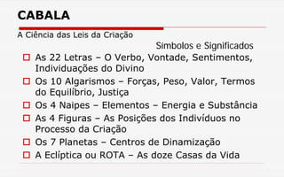 CABALA
A Ciência das Leis da Criação
 As 22 Letras – O Verbo, Vontade, Sentimentos,
Individuações do Divino
 Os 10 Algarismos – Forças, Peso, Valor, Termos
do Equilíbrio, Justiça
 Os 4 Naipes – Elementos – Energia e Substância
 As 4 Figuras – As Posições dos Indivíduos no
Processo da Criação
 Os 7 Planetas – Centros de Dinamização
 A Eclíptica ou ROTA – As doze Casas da Vida
Símbolos e Significados
 