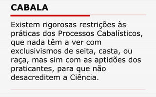 CABALA
Existem rigorosas restrições às
práticas dos Processos Cabalísticos,
que nada têm a ver com
exclusivismos de seita, casta, ou
raça, mas sim com as aptidões dos
praticantes, para que não
desacreditem a Ciência.
 