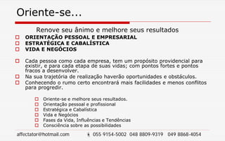 Oriente-se...
Renove seu ânimo e melhore seus resultados
 ORIENTAÇÃO PESSOAL E EMPRESARIAL
 ESTRATÉGICA E CABALÍSTICA
 VIDA E NEGÓCIOS
 Cada pessoa como cada empresa, tem um propósito providencial para
existir, e para cada etapa de suas vidas; com pontos fortes e pontos
fracos a desenvolver.
 Na sua trajetória de realização haverão oportunidades e obstáculos.
 Conhecendo o rumo certo encontrará mais facilidades e menos conflitos
para progredir.
 Oriente-se e melhore seus resultados.
 Orientação pessoal e profissional
 Estratégica e Cabalística
 Vida e Negócios
 Fases da Vida, Influências e Tendências
 Consciência sobre as possibilidades
affectator@hotmail.com  055 9154-5002 048 8809-9319 049 8868-4054
 