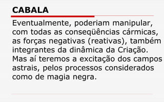 CABALA
Eventualmente, poderiam manipular,
com todas as conseqüências cármicas,
as forças negativas (reativas), também
integrantes da dinâmica da Criação.
Mas aí teremos a excitação dos campos
astrais, pelos processos considerados
como de magia negra.
 