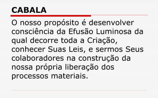 CABALA
O nosso propósito é desenvolver
consciência da Efusão Luminosa da
qual decorre toda a Criação,
conhecer Suas Leis, e sermos Seus
colaboradores na construção da
nossa própria liberação dos
processos materiais.
 