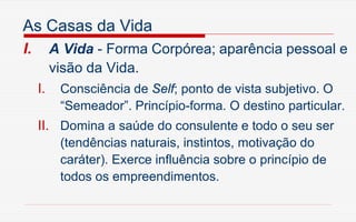 As Casas da Vida
I. A Vida - Forma Corpórea; aparência pessoal e
visão da Vida.
I. Consciência de Self; ponto de vista subjetivo. O
“Semeador”. Princípio-forma. O destino particular.
II. Domina a saúde do consulente e todo o seu ser
(tendências naturais, instintos, motivação do
caráter). Exerce influência sobre o princípio de
todos os empreendimentos.
 