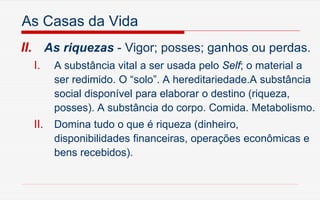 As Casas da Vida
II. As riquezas - Vigor; posses; ganhos ou perdas.
I. A substância vital a ser usada pelo Self; o material a
ser redimido. O “solo”. A hereditariedade.A substância
social disponível para elaborar o destino (riqueza,
posses). A substância do corpo. Comida. Metabolismo.
II. Domina tudo o que é riqueza (dinheiro,
disponibilidades financeiras, operações econômicas e
bens recebidos).
 