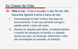 As Casas da Vida
IV. Pais e Lar - O lar e os pais; o pai; fim da vida.
Assuntos ligados à terra e bens de raiz.
I. Concretização do Self; a Alma. Sua base de
funcionamento. O pai cuja semente carrega o
padrão astral, o plano do corpo.
II. Domina as relações pais-filhos. A tradição familiar,
o sentido da hierarquia na família e o respeito
devido aos pais. As heranças. Determina o valor
das recordações do passado, da tradição.
 