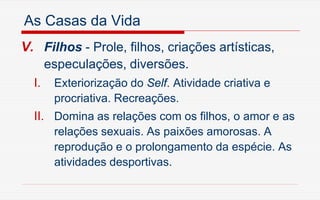 As Casas da Vida
V. Filhos - Prole, filhos, criações artísticas,
especulações, diversões.
I. Exteriorização do Self. Atividade criativa e
procriativa. Recreações.
II. Domina as relações com os filhos, o amor e as
relações sexuais. As paixões amorosas. A
reprodução e o prolongamento da espécie. As
atividades desportivas.
 