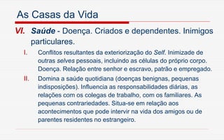As Casas da Vida
VI. Saúde - Doença. Criados e dependentes. Inimigos
particulares.
I. Conflitos resultantes da exteriorização do Self. Inimizade de
outras selves pessoais, incluindo as células do próprio corpo.
Doença. Relação entre senhor e escravo, patrão e empregado.
II. Domina a saúde quotidiana (doenças benignas, pequenas
indisposições). Influencia as responsabilidades diárias, as
relações com os colegas de trabalho, com os familiares. As
pequenas contrariedades. Situa-se em relação aos
acontecimentos que pode intervir na vida dos amigos ou de
parentes residentes no estrangeiro.
 