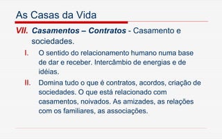 As Casas da Vida
VII. Casamentos – Contratos - Casamento e
sociedades.
I. O sentido do relacionamento humano numa base
de dar e receber. Intercâmbio de energias e de
idéias.
II. Domina tudo o que é contratos, acordos, criação de
sociedades. O que está relacionado com
casamentos, noivados. As amizades, as relações
com os familiares, as associações.
 