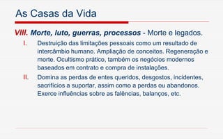 As Casas da Vida
VIII. Morte, luto, guerras, processos - Morte e legados.
I. Destruição das limitações pessoais como um resultado de
intercâmbio humano. Ampliação de conceitos. Regeneração e
morte. Ocultismo prático, também os negócios modernos
baseados em contrato e compra de instalações.
II. Domina as perdas de entes queridos, desgostos, incidentes,
sacrifícios a suportar, assim como a perdas ou abandonos.
Exerce influências sobre as falências, balanços, etc.
 