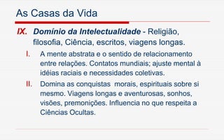 As Casas da Vida
IX. Domínio da Intelectualidade - Religião,
filosofia, Ciência, escritos, viagens longas.
I. A mente abstrata e o sentido de relacionamento
entre relações. Contatos mundiais; ajuste mental à
idéias raciais e necessidades coletivas.
II. Domina as conquistas morais, espirituais sobre si
mesmo. Viagens longas e aventurosas, sonhos,
visões, premonições. Influencia no que respeita a
Ciências Ocultas.
 
