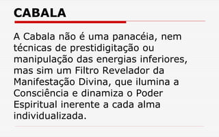 CABALA
A Cabala não é uma panacéia, nem
técnicas de prestidigitação ou
manipulação das energias inferiores,
mas sim um Filtro Revelador da
Manifestação Divina, que ilumina a
Consciência e dinamiza o Poder
Espiritual inerente a cada alma
individualizada.
 