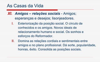 As Casas da Vida
XI. Amigos – relações sociais - Amigos;
esperanças e desejos; lisonjeadores.
I. Exteriorização da posição social. O círculo de
conhecidos e os amigos. Novos ideais de
relacionamento humano e social. Os sonhos e
esforços do Reformador.
II. Domina as relações cordiais e sentimentais entre
amigos e no plano profissional. Dá sorte, popularidade,
honras, êxito. Consolida as posições sociais.
 