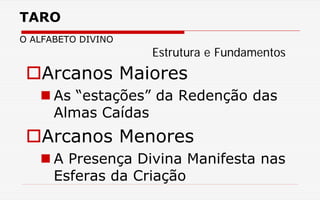 TARO
O ALFABETO DIVINO
Arcanos Maiores
 As “estações” da Redenção das
Almas Caídas
Arcanos Menores
 A Presença Divina Manifesta nas
Esferas da Criação
Estrutura e Fundamentos
 