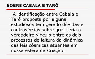 SOBRE CABALA E TARÔ
A identificação entre Cabala e
Tarô proposta por alguns
estudiosos tem gerado dúvidas e
controvérsias sobre qual seria o
verdadeiro vínculo entre os dois
processos de leitura da dinâmica
das leis cósmicas atuantes em
nossa esfera da Criação.
 