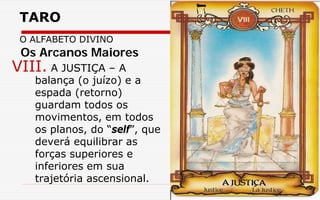 TARO
O ALFABETO DIVINO
VIII. A JUSTIÇA – A
balança (o juízo) e a
espada (retorno)
guardam todos os
movimentos, em todos
os planos, do “self”, que
deverá equilibrar as
forças superiores e
inferiores em sua
trajetória ascensional.
Os Arcanos Maiores
 