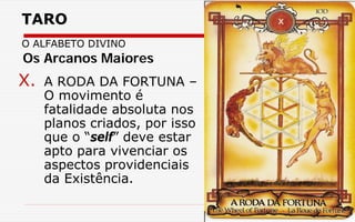 TARO
O ALFABETO DIVINO
X. A RODA DA FORTUNA –
O movimento é
fatalidade absoluta nos
planos criados, por isso
que o “self” deve estar
apto para vivenciar os
aspectos providenciais
da Existência.
Os Arcanos Maiores
 