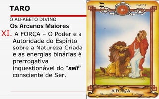 TARO
O ALFABETO DIVINO
XI. A FORÇA – O Poder e a
Autoridade do Espírito
sobre a Natureza Criada
e as energias binárias é
prerrogativa
inquestionável do “self”
consciente de Ser.
Os Arcanos Maiores
 