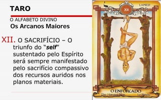 TARO
O ALFABETO DIVINO
XII. O SACRIFÍCIO – O
triunfo do “self”
sustentado pelo Espírito
será sempre manifestado
pelo sacrifício compassivo
dos recursos auridos nos
planos materiais.
Os Arcanos Maiores
 