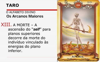 TARO
O ALFABETO DIVINO
XIII. A MORTE – A
ascensão do “self” para
planos superiores
decorre da morte do
indivíduo vinculado às
energias do plano
inferior.
Os Arcanos Maiores
 
