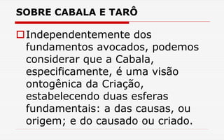 SOBRE CABALA E TARÔ
Independentemente dos
fundamentos avocados, podemos
considerar que a Cabala,
especificamente, é uma visão
ontogênica da Criação,
estabelecendo duas esferas
fundamentais: a das causas, ou
origem; e do causado ou criado.
 