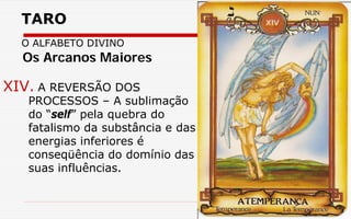 TARO
O ALFABETO DIVINO
XIV. A REVERSÃO DOS
PROCESSOS – A sublimação
do “self” pela quebra do
fatalismo da substância e das
energias inferiores é
conseqüência do domínio das
suas influências.
Os Arcanos Maiores
 