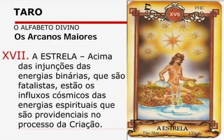 TARO
O ALFABETO DIVINO
XVII. A ESTRELA – Acima
das injunções das
energias binárias, que são
fatalistas, estão os
influxos cósmicos das
energias espirituais que
são providenciais no
processo da Criação.
Os Arcanos Maiores
 