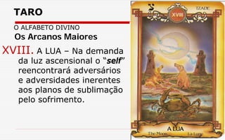 TARO
O ALFABETO DIVINO
XVIII. A LUA – Na demanda
da luz ascensional o “self”
reencontrará adversários
e adversidades inerentes
aos planos de sublimação
pelo sofrimento.
Os Arcanos Maiores
 