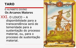 TARO
O ALFABETO DIVINO
XXI. O LOUCO – A
disponibilidade para a
transcendência será de
temeridade para a
sustentação do processo
material, ou, para o
processo de sustentação
material.
Os Arcanos Maiores
 