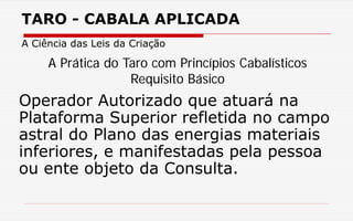 TARO - CABALA APLICADA
A Ciência das Leis da Criação
Operador Autorizado que atuará na
Plataforma Superior refletida no campo
astral do Plano das energias materiais
inferiores, e manifestadas pela pessoa
ou ente objeto da Consulta.
A Prática do Taro com Princípios Cabalísticos
Requisito Básico
 