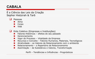 CABALA
É a Ciência das Leis da Criação
Sepher Hietzirah & Tarô
 Pessoas
 Alma
 Corpo
 Vida
 Ente Coletivo (Empresas e Instituições)
 Fatores Históricos – efeitos do seu passado
 Gerenciamento
 Vigor do Processo – Vitalidade da Empresa
 Recursos e Conceito – Fatores Humanos, Materiais, Tecnológicos
 Atratividade – os Valores de Relacionamento com o ambiente
 Relacionamento – o Repertório de Relacionamento
 Assimilação – de Substância e Valores, Transformação
Perfil – Tendências e Influências - Prognósticos
 
