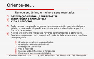 Oriente-se...
Renove seu ânimo e melhore seus resultados
 ORIENTAÇÃO PESSOAL E EMPRESARIAL
 ESTRATÉGICA E CABALÍSTICA
 VIDA E NEGÓCIOS
 Cada pessoa como cada empresa, tem um propósito providencial para
existir, e para cada etapa de suas vidas; com pontos fortes e pontos
fracos a desenvolver.
 Na sua trajetória de realização haverão oportunidades e obstáculos.
 Conhecendo o rumo certo encontrará mais facilidades e menos conflitos
para progredir.
 Oriente-se e melhore seus resultados.
 Orientação pessoal e profissional
 Estratégica e Cabalística
 Vida e Negócios
 Fases da Vida, Influências e Tendências
 Consciência sobre as possibilidades
affectator@hotmail.com  055 9154-5002 048 8809-9319 049 8868-4054
 