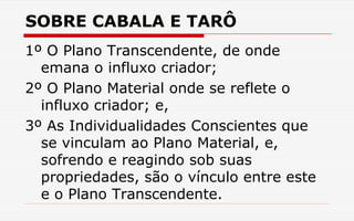 SOBRE CABALA E TARÔ
1º O Plano Transcendente, de onde
emana o influxo criador;
2º O Plano Material onde se reflete o
influxo criador; e,
3º As Individualidades Conscientes que
se vinculam ao Plano Material, e,
sofrendo e reagindo sob suas
propriedades, são o vínculo entre este
e o Plano Transcendente.
 