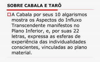 SOBRE CABALA E TARÔ
A Cabala por seus 10 algarismos
mostra os Aspectos do Influxo
Transcendente manifestos no
Plano Inferior, e, por suas 22
letras, expressa as esferas de
experiência das individualidades
conscientes, vinculadas ao plano
material.
 