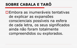 SOBRE CABALA E TARÔ
Embora as inumeráveis tentativas
de explicar as expansões
conscienciais possíveis na esfera
de cada letra, os seus significados
ainda não foram totalmente
compreendidos ou explorados.
 