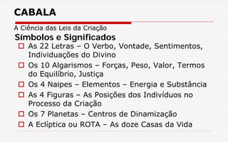 CABALA
A Ciência das Leis da Criação
 As 22 Letras – O Verbo, Vontade, Sentimentos,
Individuações do Divino
 Os 10 Algarismos – Forças, Peso, Valor, Termos
do Equilíbrio, Justiça
 Os 4 Naipes – Elementos – Energia e Substância
 As 4 Figuras – As Posições dos Indivíduos no
Processo da Criação
 Os 7 Planetas – Centros de Dinamização
 A Eclíptica ou ROTA – As doze Casas da Vida
Símbolos e Significados
 