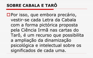 SOBRE CABALA E TARÔ
Por isso, que embora precário,
vestir-se cada Letra da Cabala
com a forma pictórica proposta
pela Ciência Irmã nas cartas do
Tarô, é um recurso que possibilita
a ampliação da dinamização
psicológica e intelectual sobre os
significados de cada uma.
 