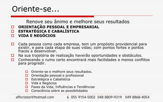 Oriente-se...
Renove seu ânimo e melhore seus resultados
 ORIENTAÇÃO PESSOAL E EMPRESARIAL
 ESTRATÉGICA E CABALÍSTICA
 VIDA E NEGÓCIOS
 Cada pessoa como cada empresa, tem um propósito providencial para
existir, e para cada etapa de suas vidas; com pontos fortes e pontos
fracos a desenvolver.
 Na sua trajetória de realização haverão oportunidades e obstáculos.
 Conhecendo o rumo certo encontrará mais facilidades e menos conflitos
para progredir.
 Oriente-se e melhore seus resultados.
 Orientação pessoal e profissional
 Estratégica e Cabalística
 Vida e Negócios
 Fases da Vida, Influências e Tendências
 Consciência sobre as possibilidades
affectator@hotmail.com  055 9154-5002 048 8809-9319 049 8868-4054
 