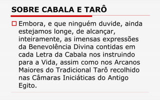 SOBRE CABALA E TARÔ
 Embora, e que ninguém duvide, ainda
estejamos longe, de alcançar,
inteiramente, as imensas expressões
da Benevolência Divina contidas em
cada Letra da Cabala nos instruindo
para a Vida, assim como nos Arcanos
Maiores do Tradicional Tarô recolhido
nas Câmaras Iniciáticas do Antigo
Egito.
 