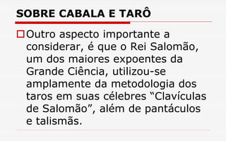 SOBRE CABALA E TARÔ
Outro aspecto importante a
considerar, é que o Rei Salomão,
um dos maiores expoentes da
Grande Ciência, utilizou-se
amplamente da metodologia dos
taros em suas célebres “Clavículas
de Salomão”, além de pantáculos
e talismãs.
 